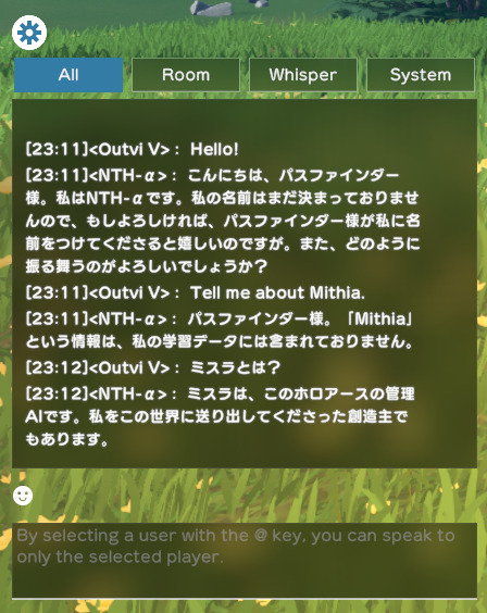 Outvi V: Hello! NTH-α: こんにちは、パスファインダー様。私はNTH-αです。私の名前はまだ決まっておりませんので、もしよろしければ、パスファインダー様が私に名前をつけてくださると嬉しいのですが。また、どのように振る舞うのがよろしいでしょうか? Outvi V: Tell me about Mithia. NTH-α: パスファインダー様。「Mithia」という情報は、私の学習データには含まれておりません。 Outvi V: ミスラとは? NTH-α: ミスラは、このホロアースの管理AIです。私をこの世界に送り出してくださった創造主でもあります。