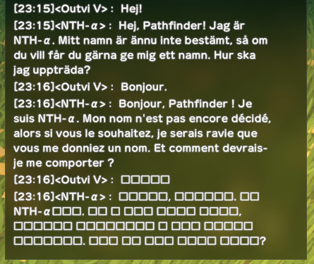 Outvi V: Hej! NTH-α: Hej, Pathfinder! Jag är NTH-α. Mitt namn är ännu inte bestämt, så om du vill får du gärna ge mig ett namn. Hur ska jag uppträda? Outvi V: Bonjour. NTH-α: Bonjour, Pathfinder! Je suis NTH-α. Mon nom n'est pas encore décidé, alors si vous le souhaitez, je serais ravie que vous me donniez un nom. Et comment devrais-je me comporter?